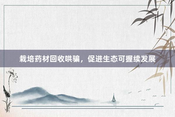 栽培药材回收哄骗，促进生态可握续发展