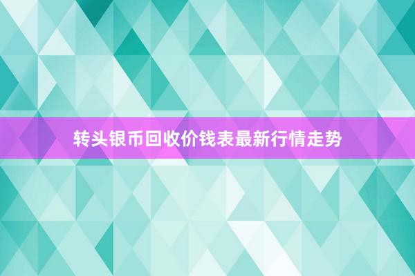 转头银币回收价钱表最新行情走势