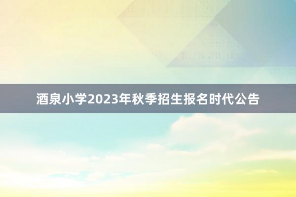 酒泉小学2023年秋季招生报名时代公告