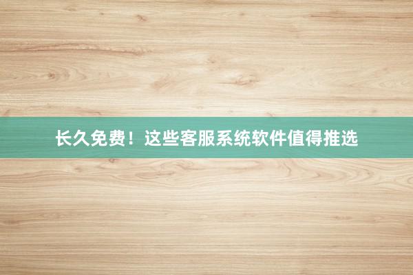 长久免费！这些客服系统软件值得推选