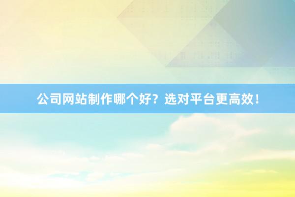 公司网站制作哪个好？选对平台更高效！