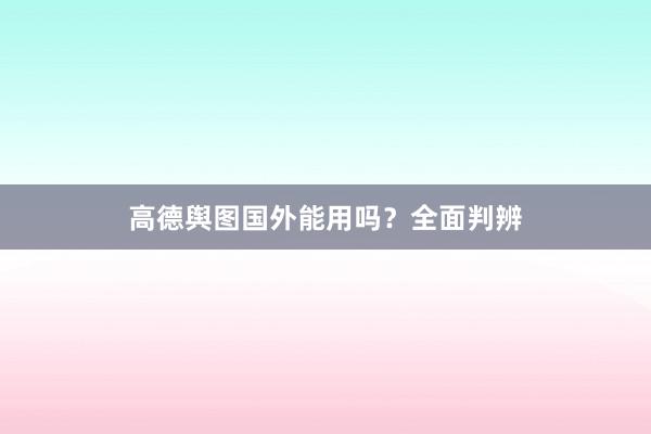 高德舆图国外能用吗？全面判辨