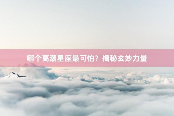 哪个高潮星座最可怕？揭秘玄妙力量