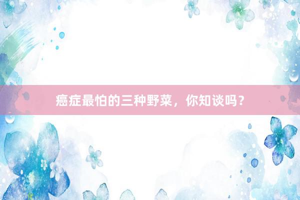 癌症最怕的三种野菜，你知谈吗？
