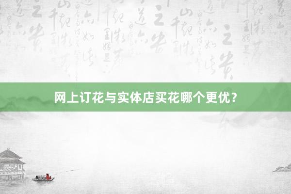 网上订花与实体店买花哪个更优？