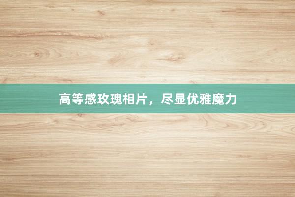 高等感玫瑰相片，尽显优雅魔力